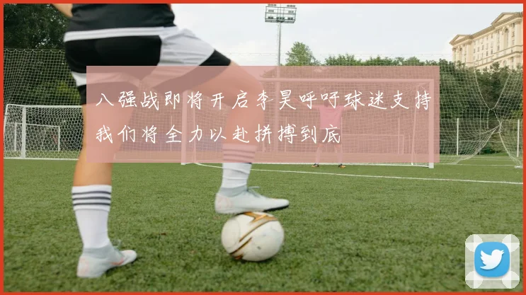 八强战即将开启李昊呼吁球迷支持我们将全力以赴拼搏到底