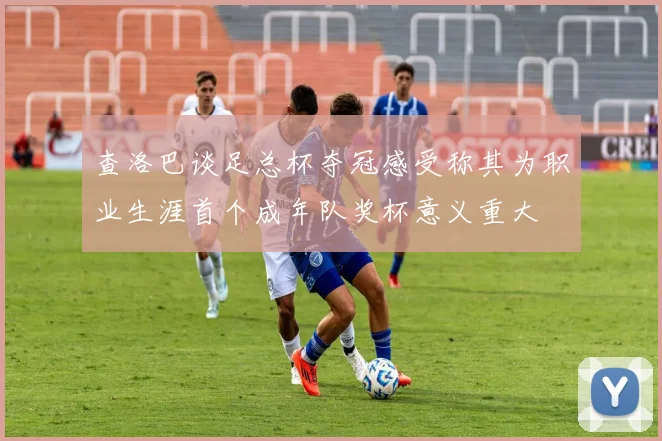 查洛巴谈足总杯夺冠感受称其为职业生涯首个成年队奖杯意义重大