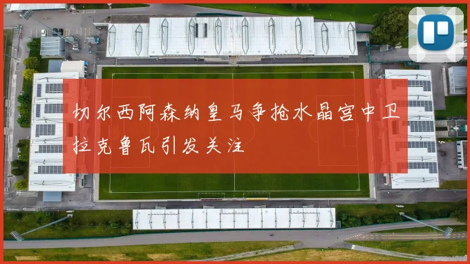 切尔西阿森纳皇马争抢水晶宫中卫拉克鲁瓦引发关注
