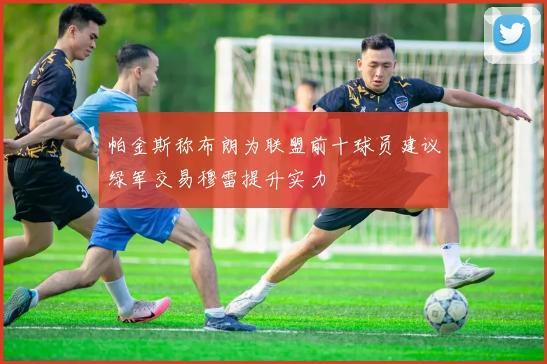 帕金斯称布朗为联盟前十球员建议绿军交易穆雷提升实力