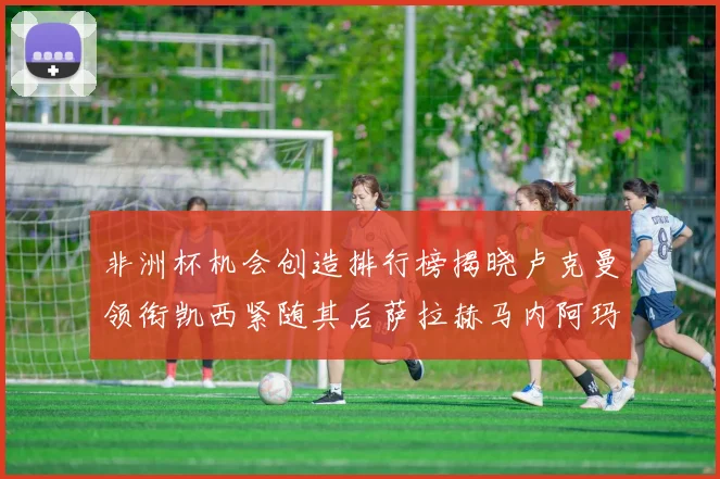 非洲杯机会创造排行榜揭晓卢克曼领衔凯西紧随其后萨拉赫马内阿玛德跻身前五