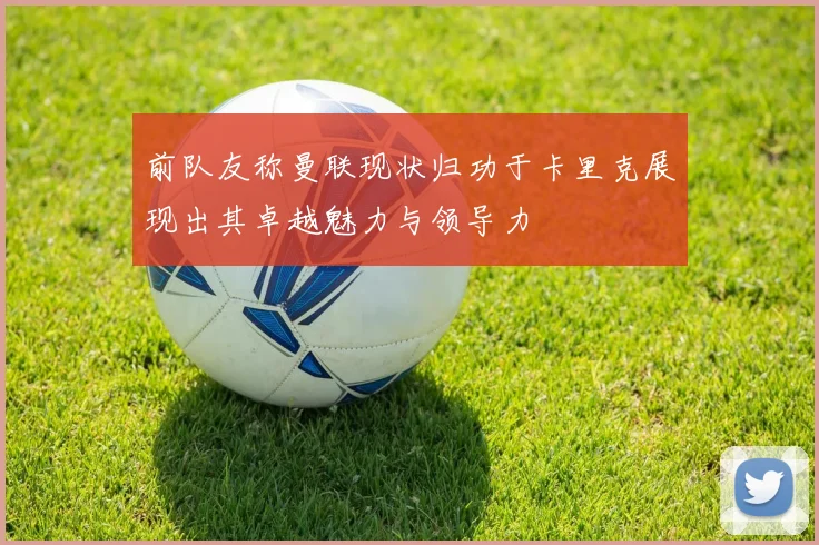 前队友称曼联现状归功于卡里克展现出其卓越魅力与领导力