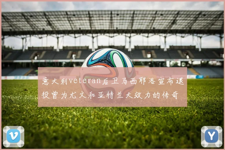 意大利veteran后卫马西耶洛宣布退役曾为尤文和亚特兰大效力的传奇球员