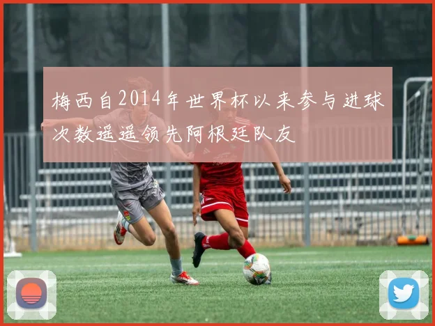 梅西自2014年世界杯以来参与进球次数遥遥领先阿根廷队友