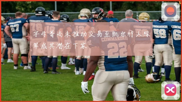 字母哥尚未推动交易至凯尔特人绿军成其潜在下家