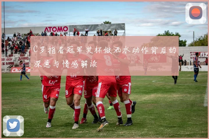 C罗指着冠军奖杯做洒水动作背后的深意与情感解读