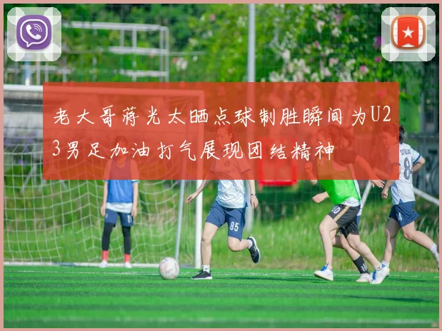 老大哥蒋光太晒点球制胜瞬间为U23男足加油打气展现团结精神