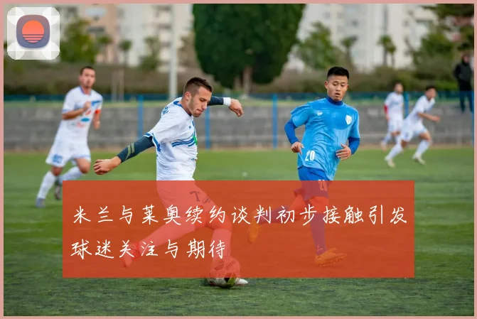 米兰与莱奥续约谈判初步接触引发球迷关注与期待