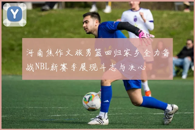 河南焦作文旅男篮回归家乡全力备战NBL新赛季展现斗志与决心