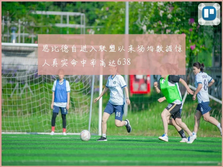 恩比德自进入联盟以来场均数据惊人真实命中率高达638