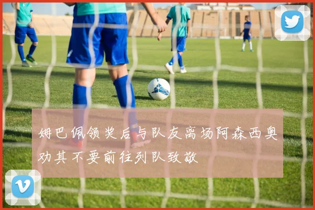 姆巴佩领奖后与队友离场阿森西奥劝其不要前往列队致敬