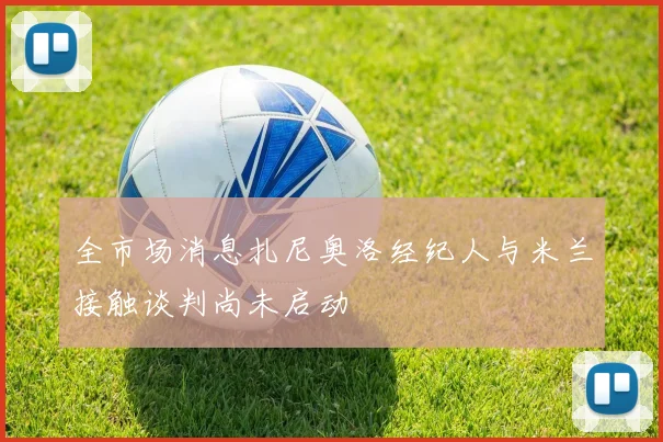 全市场消息扎尼奥洛经纪人与米兰接触谈判尚未启动