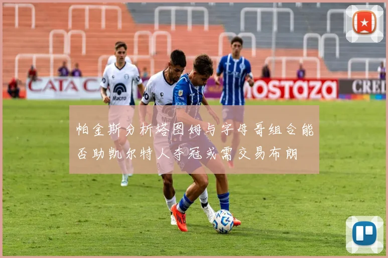 帕金斯分析塔图姆与字母哥组合能否助凯尔特人夺冠或需交易布朗