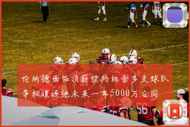伦纳德面临顶薪续约机会多支球队争相追逐他未来一年5000万合同