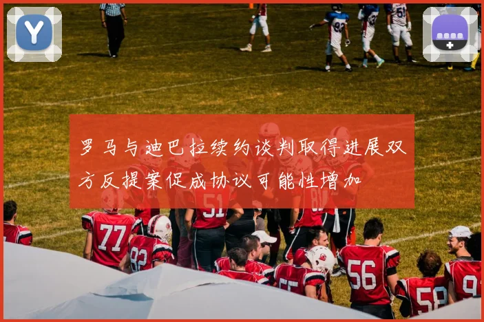 罗马与迪巴拉续约谈判取得进展双方反提案促成协议可能性增加