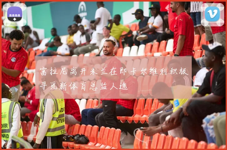 富拉尼离开米兰在即卡尔维利积极寻觅新体育总监人选